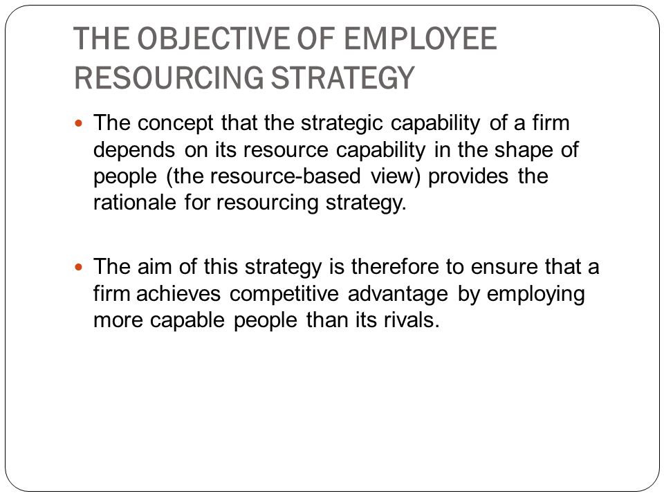 THE OBJECTIVE OF EMPLOYEE RESOURCING STRATEGY The concept that the strategic capability of a firm depends on its resource capability in the shape of people (the resource-based view) provides the rationale for resourcing strategy.