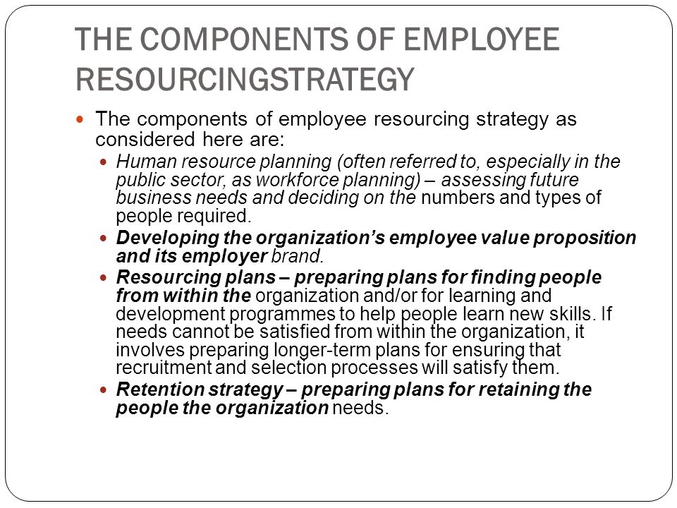 THE COMPONENTS OF EMPLOYEE RESOURCINGSTRATEGY The components of employee resourcing strategy as considered here are: Human resource planning (often referred to, especially in the public sector, as workforce planning) – assessing future business needs and deciding on the numbers and types of people required.