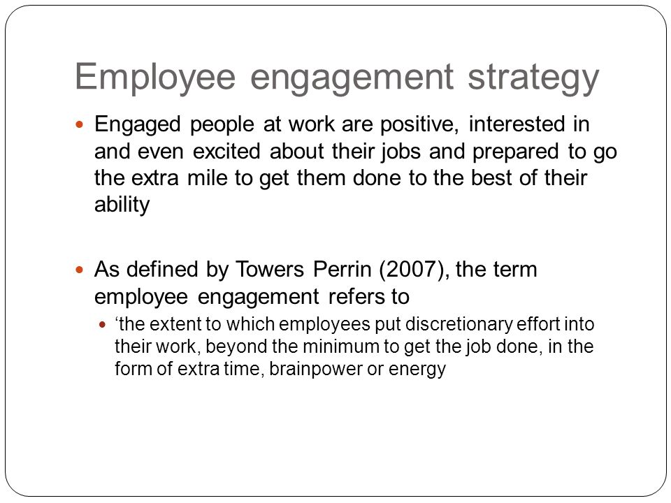 Engaged people at work are positive, interested in and even excited about their jobs and prepared to go the extra mile to get them done to the best of their ability As defined by Towers Perrin (2007), the term employee engagement refers to ‘the extent to which employees put discretionary effort into their work, beyond the minimum to get the job done, in the form of extra time, brainpower or energy