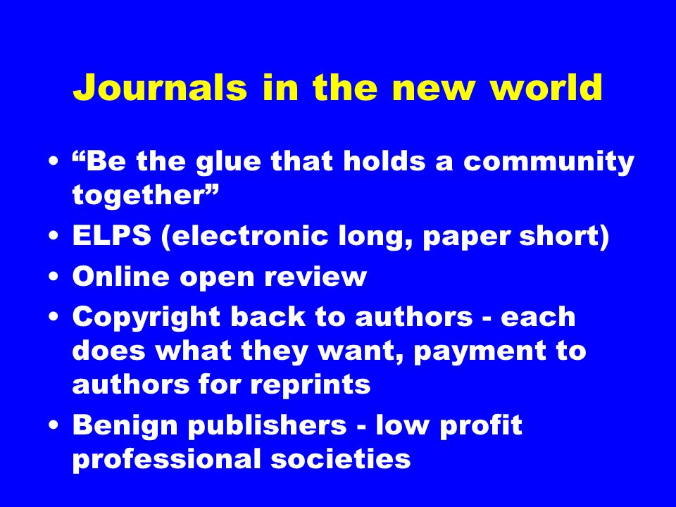 Journals in the new world Be the glue that holds a community together ELPS (electronic long, paper short) Online open review Copyright back to authors - each does what they want, payment to authors for reprints Benign publishers - low profit professional societies