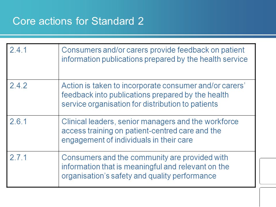 Core actions for Standard Consumers and/or carers provide feedback on patient information publications prepared by the health service 2.4.2Action is taken to incorporate consumer and/or carers’ feedback into publications prepared by the health service organisation for distribution to patients 2.6.1Clinical leaders, senior managers and the workforce access training on patient-centred care and the engagement of individuals in their care 2.7.1Consumers and the community are provided with information that is meaningful and relevant on the organisation’s safety and quality performance