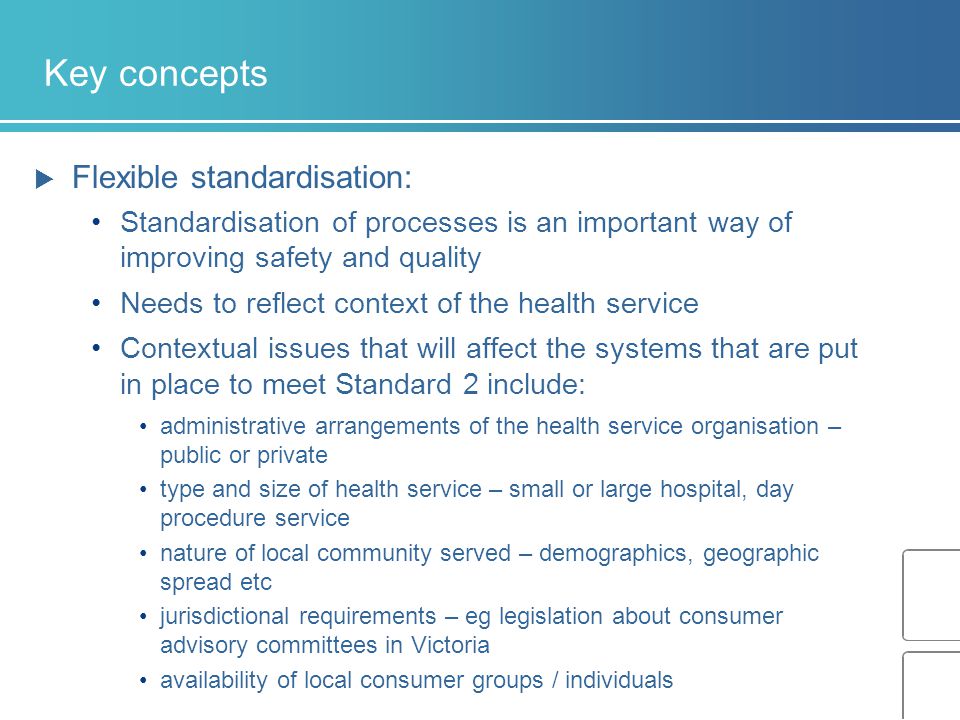 Key concepts  Flexible standardisation: Standardisation of processes is an important way of improving safety and quality Needs to reflect context of the health service Contextual issues that will affect the systems that are put in place to meet Standard 2 include: administrative arrangements of the health service organisation – public or private type and size of health service – small or large hospital, day procedure service nature of local community served – demographics, geographic spread etc jurisdictional requirements – eg legislation about consumer advisory committees in Victoria availability of local consumer groups / individuals
