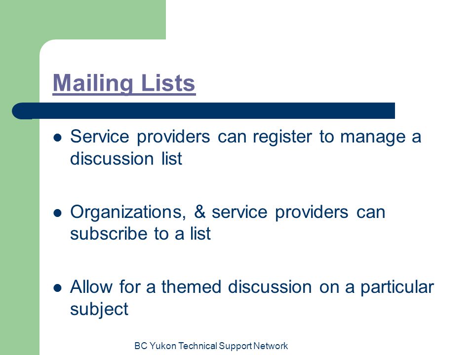 BC Yukon Technical Support Network Mailing Lists Service providers can register to manage a discussion list Organizations, & service providers can subscribe to a list Allow for a themed discussion on a particular subject