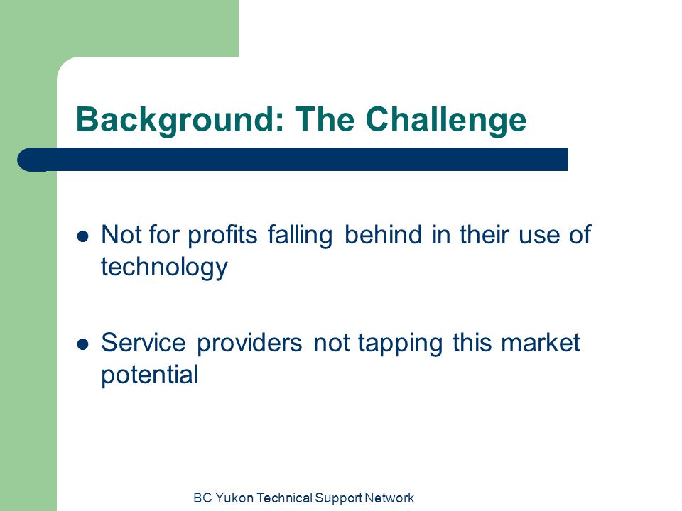 BC Yukon Technical Support Network Background: The Challenge Not for profits falling behind in their use of technology Service providers not tapping this market potential