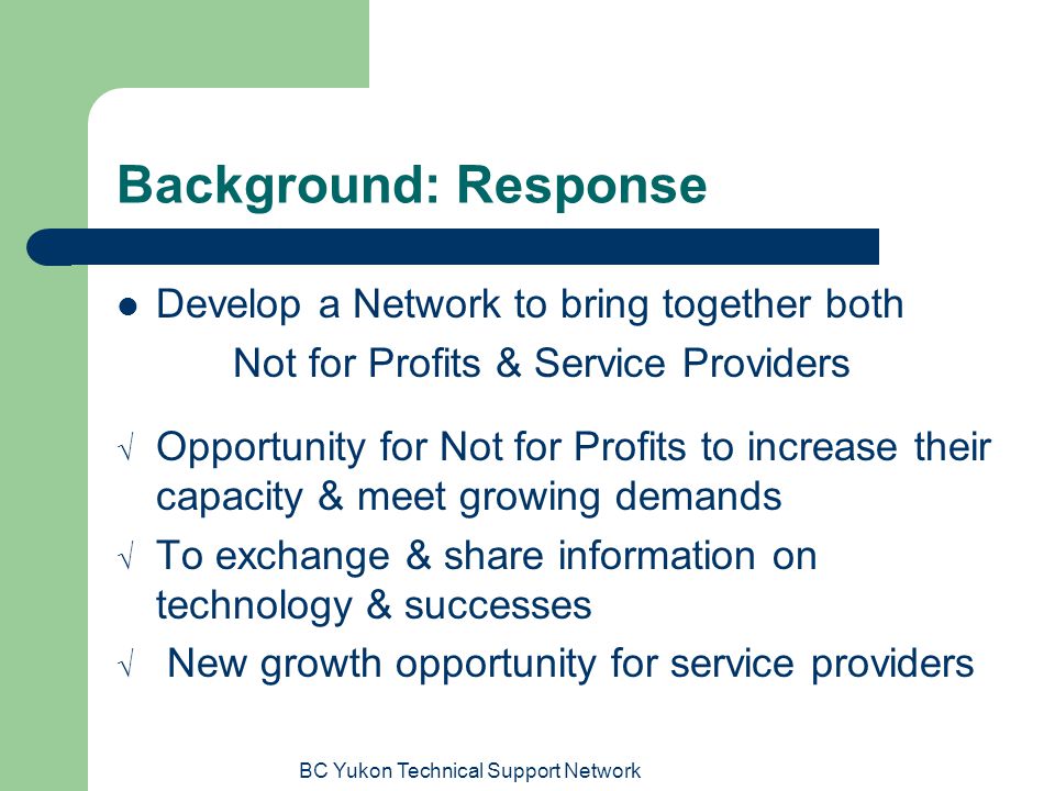BC Yukon Technical Support Network Background: Response Develop a Network to bring together both Not for Profits & Service Providers  Opportunity for Not for Profits to increase their capacity & meet growing demands  To exchange & share information on technology & successes  New growth opportunity for service providers