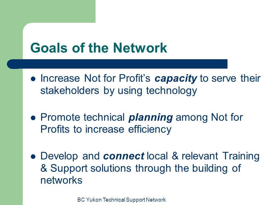 BC Yukon Technical Support Network Goals of the Network Increase Not for Profit’s capacity to serve their stakeholders by using technology Promote technical planning among Not for Profits to increase efficiency Develop and connect local & relevant Training & Support solutions through the building of networks