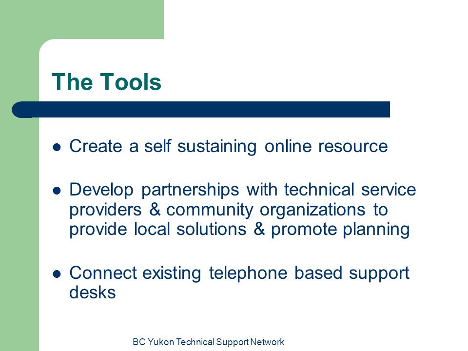 BC Yukon Technical Support Network The Tools Create a self sustaining online resource Develop partnerships with technical service providers & community organizations to provide local solutions & promote planning Connect existing telephone based support desks