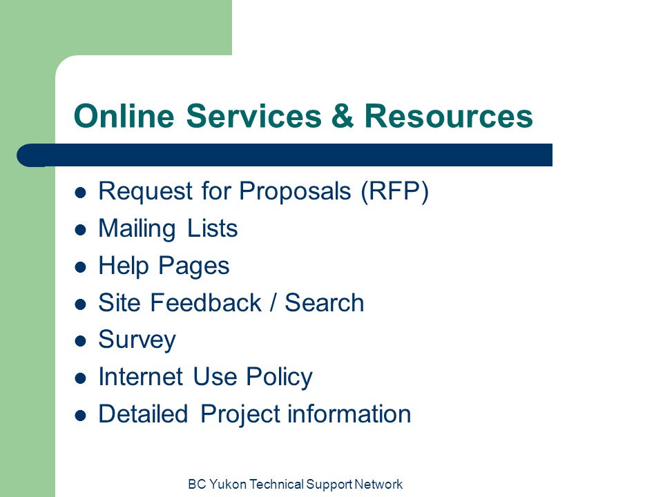 BC Yukon Technical Support Network Online Services & Resources Request for Proposals (RFP) Mailing Lists Help Pages Site Feedback / Search Survey Internet Use Policy Detailed Project information
