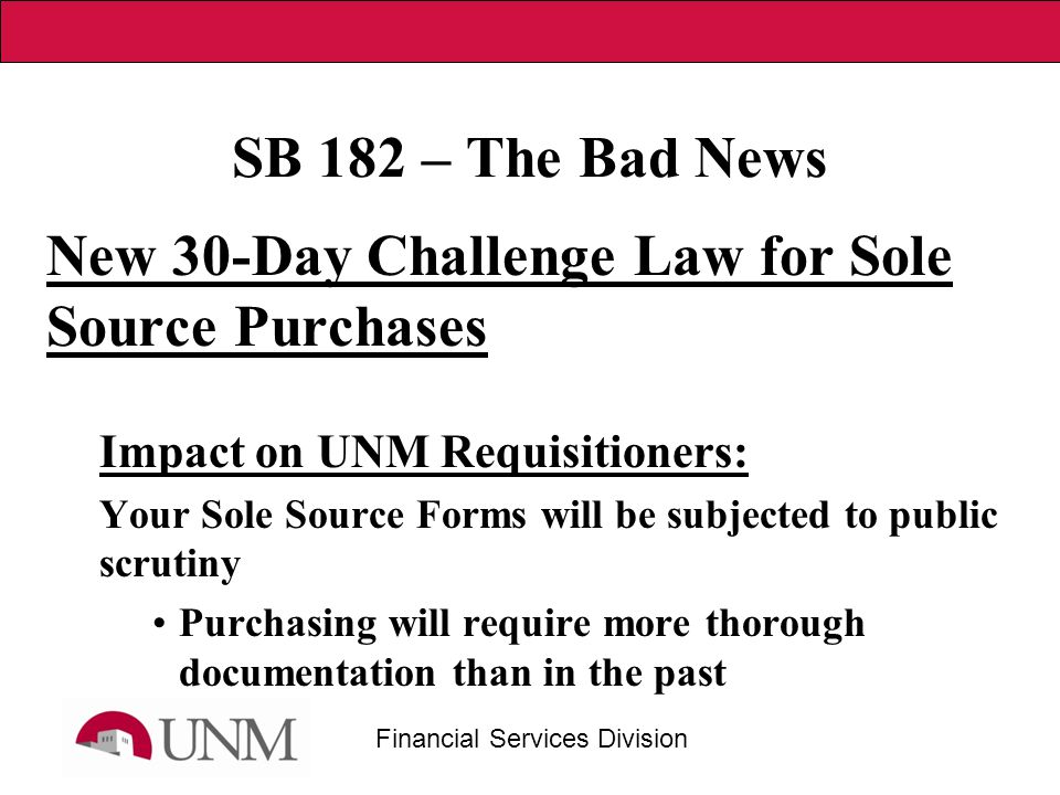 Financial Services Division SB 182 – The Bad News New 30-Day Challenge Law for Sole Source Purchases Impact on UNM Requisitioners: Your Sole Source Forms will be subjected to public scrutiny Purchasing will require more thorough documentation than in the past