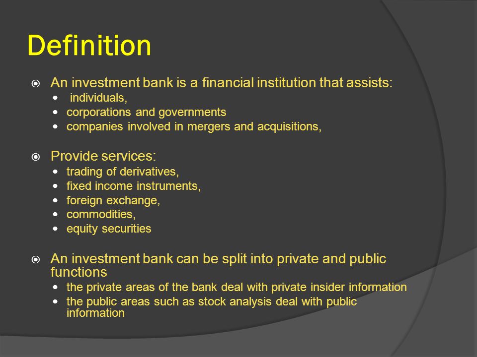 Definition  An investment bank is a financial institution that assists: individuals, corporations and governments companies involved in mergers and acquisitions,  Provide services: trading of derivatives, fixed income instruments, foreign exchange, commodities, equity securities  An investment bank can be split into private and public functions the private areas of the bank deal with private insider information the public areas such as stock analysis deal with public information