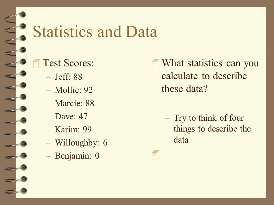 Statistics and Data 4 Test Scores: –Jeff: 88 –Mollie: 92 –Marcie: 88 –Dave: 47 –Karim: 99 –Willoughby: 6 –Benjamin: 0 4 What statistics can you calculate to describe these data.