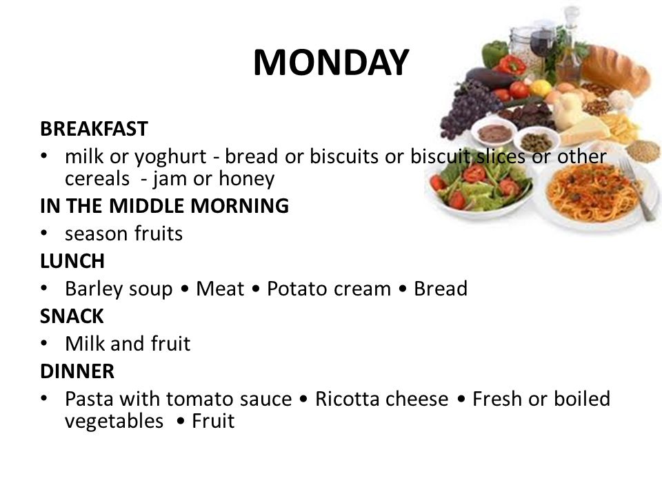 MONDAY BREAKFAST milk or yoghurt - bread or biscuits or biscuit slices or other cereals - jam or honey IN THE MIDDLE MORNING season fruits LUNCH Barley soup Meat Potato cream Bread SNACK Milk and fruit DINNER Pasta with tomato sauce Ricotta cheese Fresh or boiled vegetables Fruit
