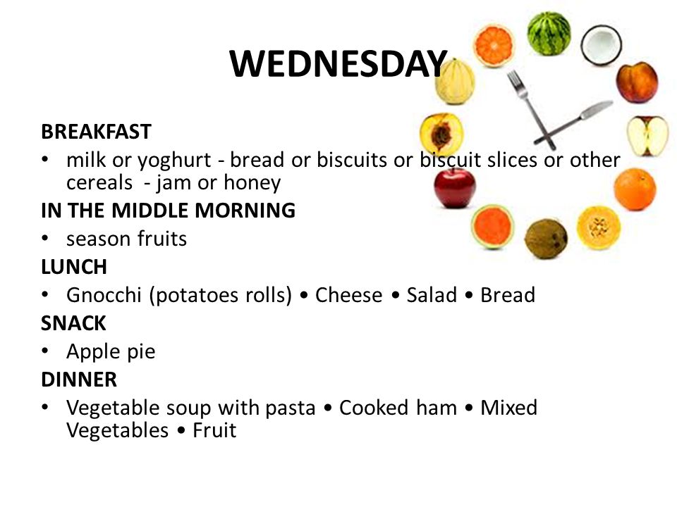 WEDNESDAY BREAKFAST milk or yoghurt - bread or biscuits or biscuit slices or other cereals - jam or honey IN THE MIDDLE MORNING season fruits LUNCH Gnocchi (potatoes rolls) Cheese Salad Bread SNACK Apple pie DINNER Vegetable soup with pasta Cooked ham Mixed Vegetables Fruit