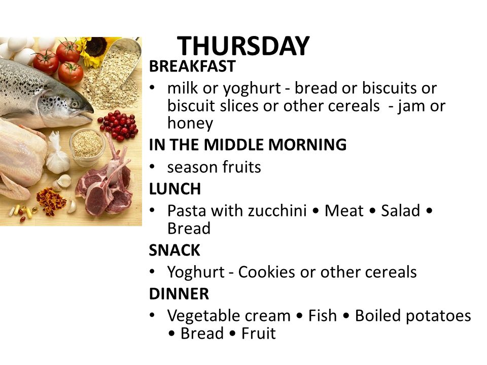 THURSDAY BREAKFAST milk or yoghurt - bread or biscuits or biscuit slices or other cereals - jam or honey IN THE MIDDLE MORNING season fruits LUNCH Pasta with zucchini Meat Salad Bread SNACK Yoghurt - Cookies or other cereals DINNER Vegetable cream Fish Boiled potatoes Bread Fruit