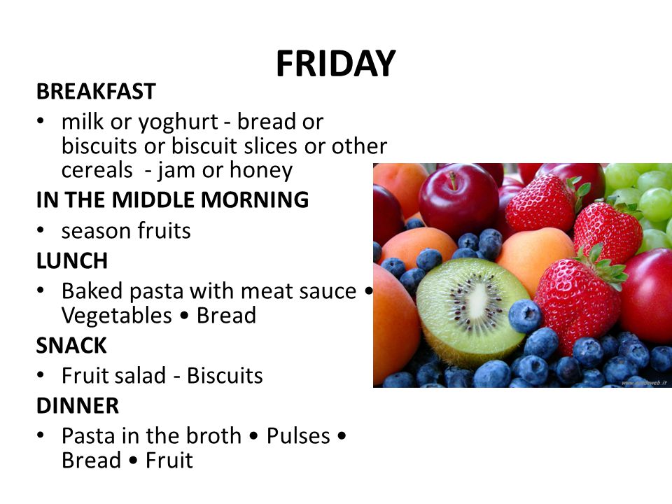 FRIDAY BREAKFAST milk or yoghurt - bread or biscuits or biscuit slices or other cereals - jam or honey IN THE MIDDLE MORNING season fruits LUNCH Baked pasta with meat sauce Vegetables Bread SNACK Fruit salad - Biscuits DINNER Pasta in the broth Pulses Bread Fruit