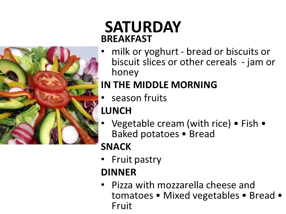SATURDAY BREAKFAST milk or yoghurt - bread or biscuits or biscuit slices or other cereals - jam or honey IN THE MIDDLE MORNING season fruits LUNCH Vegetable cream (with rice) Fish Baked potatoes Bread SNACK Fruit pastry DINNER Pizza with mozzarella cheese and tomatoes Mixed vegetables Bread Fruit
