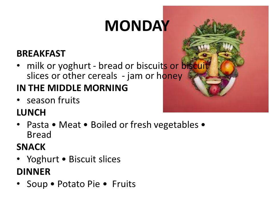 MONDAY BREAKFAST milk or yoghurt - bread or biscuits or biscuit slices or other cereals - jam or honey IN THE MIDDLE MORNING season fruits LUNCH Pasta Meat Boiled or fresh vegetables Bread SNACK Yoghurt Biscuit slices DINNER Soup Potato Pie Fruits
