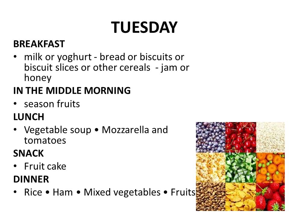 TUESDAY BREAKFAST milk or yoghurt - bread or biscuits or biscuit slices or other cereals - jam or honey IN THE MIDDLE MORNING season fruits LUNCH Vegetable soup Mozzarella and tomatoes SNACK Fruit cake DINNER Rice Ham Mixed vegetables Fruits