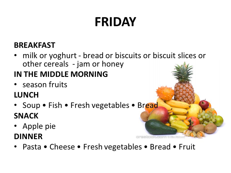 FRIDAY BREAKFAST milk or yoghurt - bread or biscuits or biscuit slices or other cereals - jam or honey IN THE MIDDLE MORNING season fruits LUNCH Soup Fish Fresh vegetables Bread SNACK Apple pie DINNER Pasta Cheese Fresh vegetables Bread Fruit