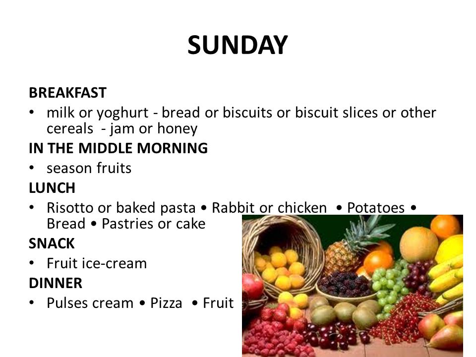 SUNDAY BREAKFAST milk or yoghurt - bread or biscuits or biscuit slices or other cereals - jam or honey IN THE MIDDLE MORNING season fruits LUNCH Risotto or baked pasta Rabbit or chicken Potatoes Bread Pastries or cake SNACK Fruit ice-cream DINNER Pulses cream Pizza Fruit