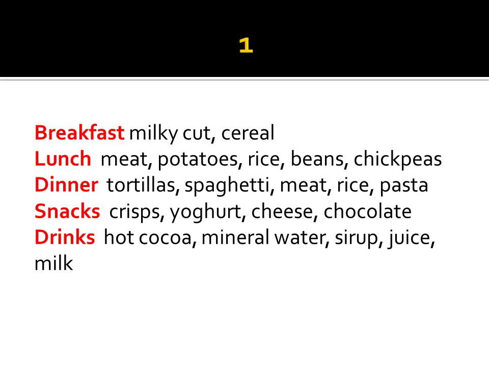 Breakfast milky cut, cereal Lunch meat, potatoes, rice, beans, chickpeas Dinner tortillas, spaghetti, meat, rice, pasta Snacks crisps, yoghurt, cheese, chocolate Drinks hot cocoa, mineral water, sirup, juice, milk