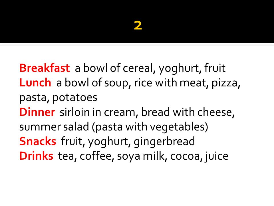 Breakfast a bowl of cereal, yoghurt, fruit Lunch a bowl of soup, rice with meat, pizza, pasta, potatoes Dinner sirloin in cream, bread with cheese, summer salad (pasta with vegetables) Snacks fruit, yoghurt, gingerbread Drinks tea, coffee, soya milk, cocoa, juice