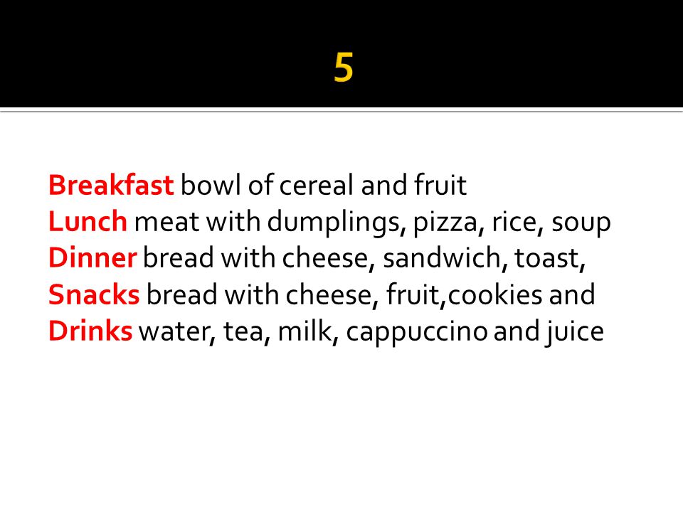 Breakfast bowl of cereal and fruit Lunch meat with dumplings, pizza, rice, soup Dinner bread with cheese, sandwich, toast, t Snacks bread with cheese, fruit,cookies and Drinks water, tea, milk, cappuccino and juice