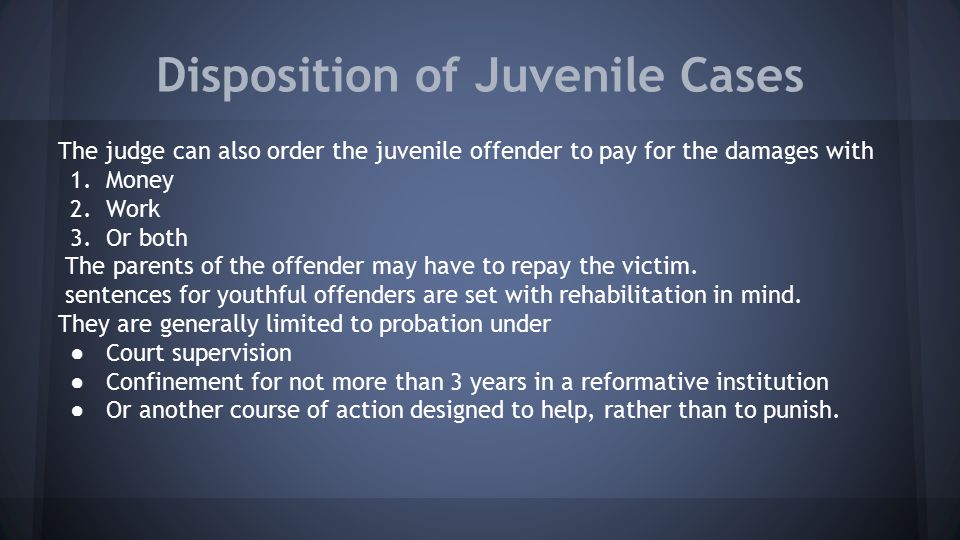 Disposition of Juvenile Cases The judge can also order the juvenile offender to pay for the damages with 1.Money 2.Work 3.Or both The parents of the offender may have to repay the victim.