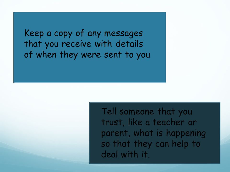 Keep a copy of any messages that you receive with details of when they were sent to you Tell someone that you trust, like a teacher or parent, what is happening so that they can help to deal with it.