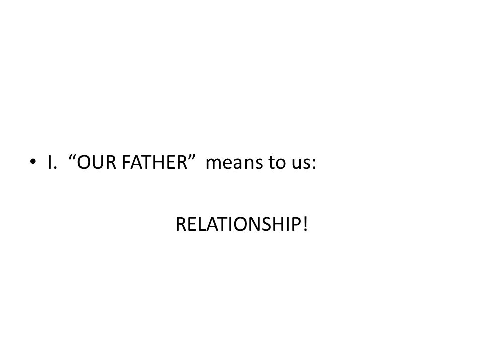 I. OUR FATHER means to us: RELATIONSHIP!