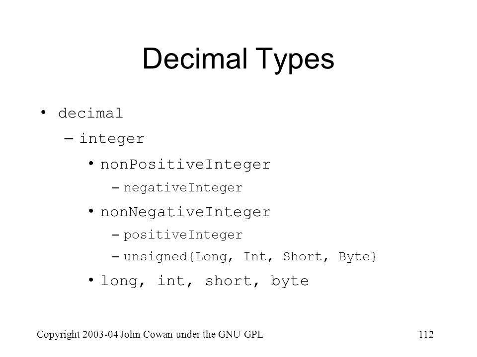 Copyright John Cowan under the GNU GPL112 Decimal Types decimal –integer nonPositiveInteger –negativeInteger nonNegativeInteger –positiveInteger –unsigned{Long, Int, Short, Byte} long, int, short, byte