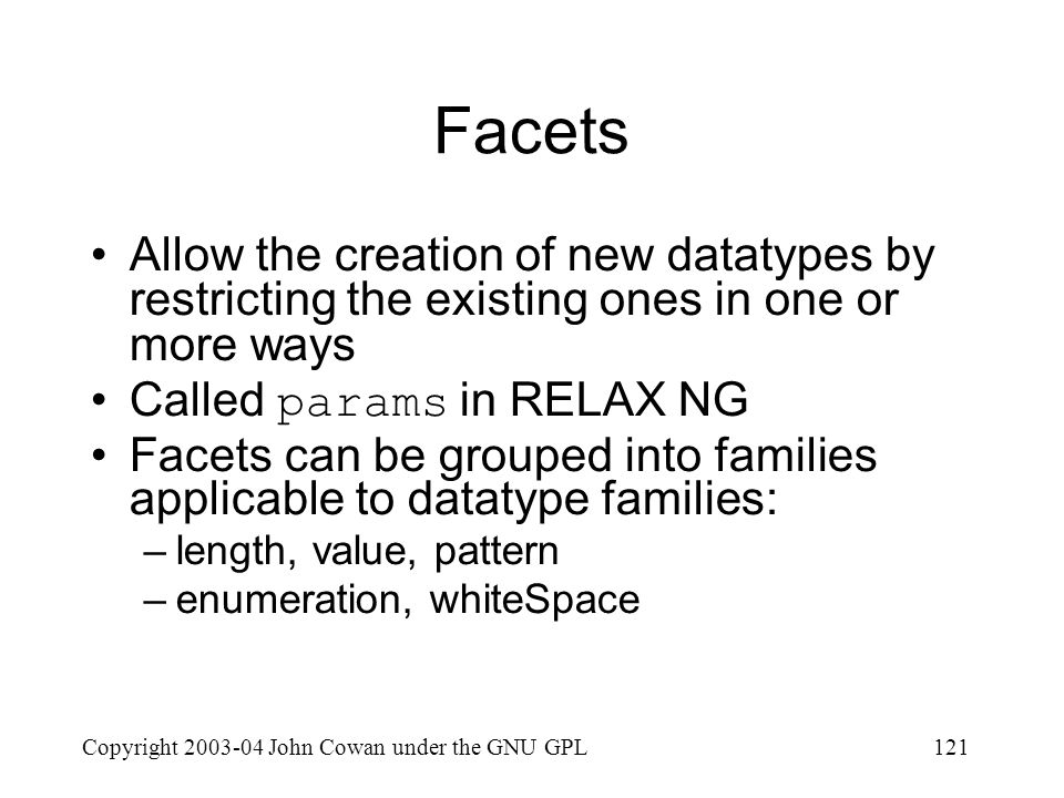 Copyright John Cowan under the GNU GPL121 Facets Allow the creation of new datatypes by restricting the existing ones in one or more ways Called params in RELAX NG Facets can be grouped into families applicable to datatype families: –length, value, pattern –enumeration, whiteSpace