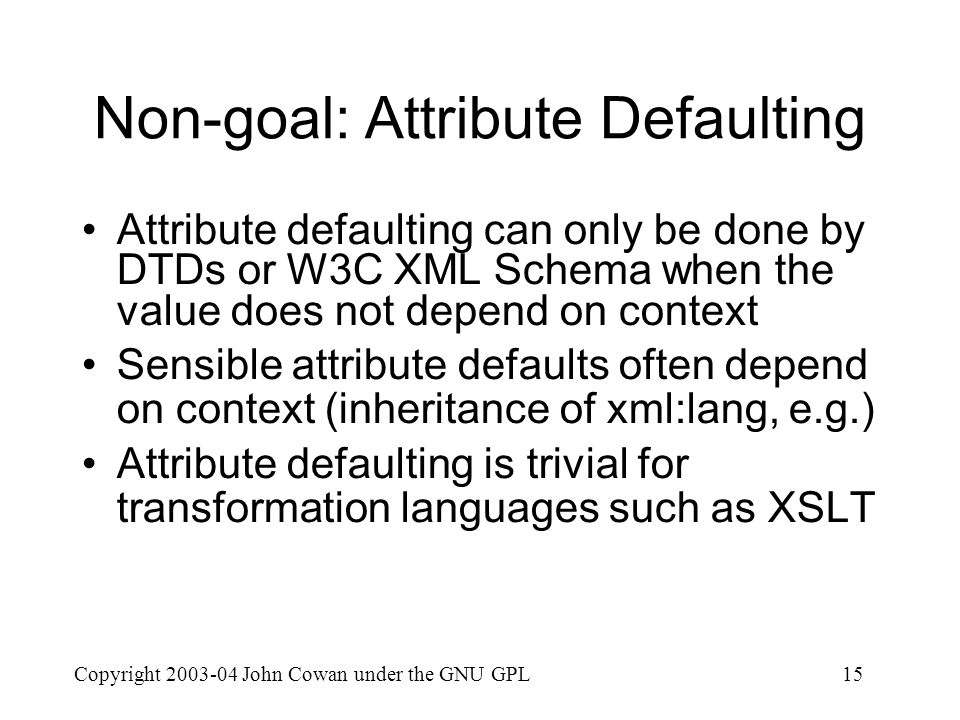 Copyright John Cowan under the GNU GPL15 Non-goal: Attribute Defaulting Attribute defaulting can only be done by DTDs or W3C XML Schema when the value does not depend on context Sensible attribute defaults often depend on context (inheritance of xml:lang, e.g.) Attribute defaulting is trivial for transformation languages such as XSLT