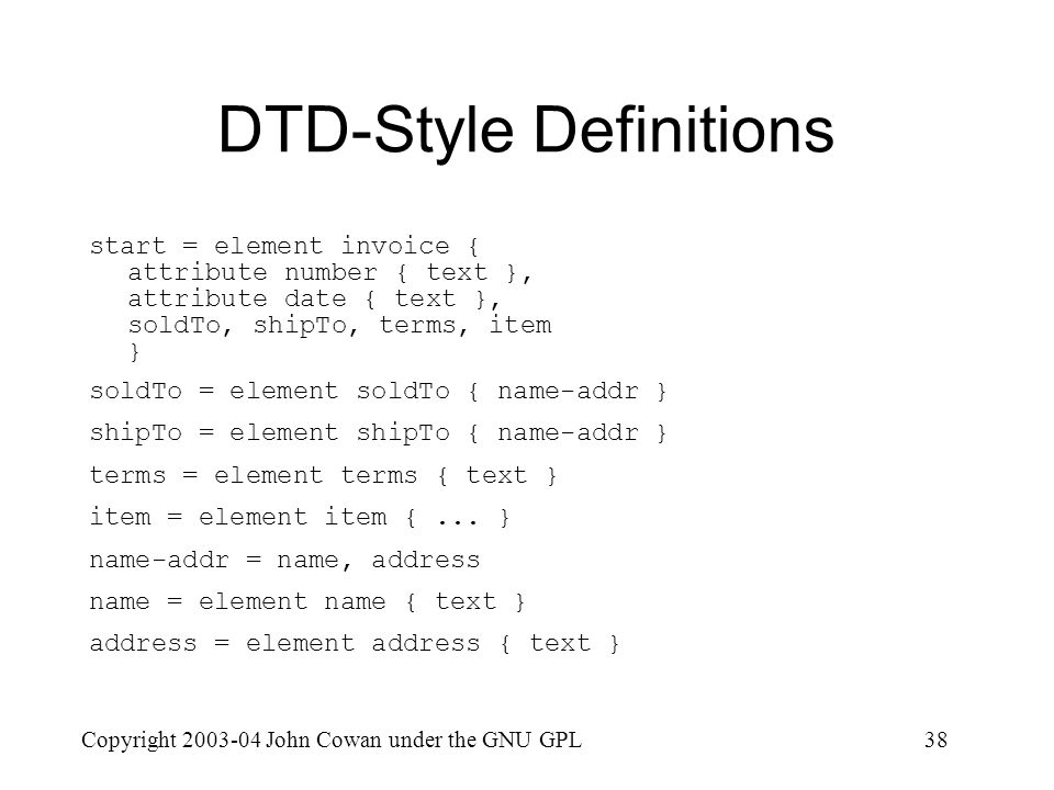 Copyright John Cowan under the GNU GPL38 DTD-Style Definitions start = element invoice { attribute number { text }, attribute date { text }, soldTo, shipTo, terms, item } soldTo = element soldTo { name-addr } shipTo = element shipTo { name-addr } terms = element terms { text } item = element item {...