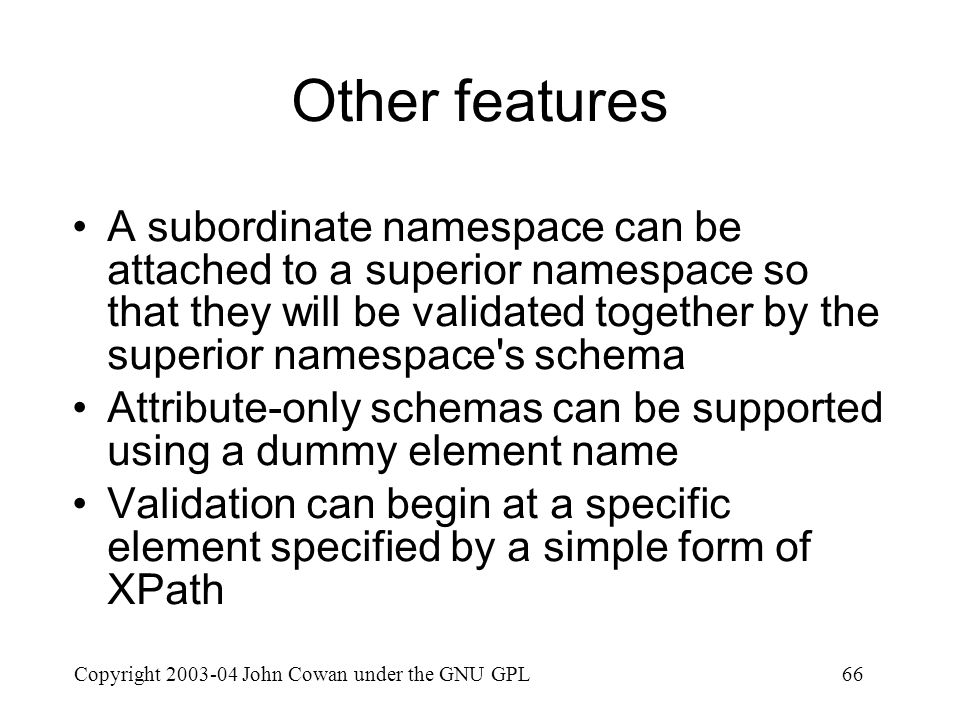 Copyright John Cowan under the GNU GPL66 Other features A subordinate namespace can be attached to a superior namespace so that they will be validated together by the superior namespace s schema Attribute-only schemas can be supported using a dummy element name Validation can begin at a specific element specified by a simple form of XPath