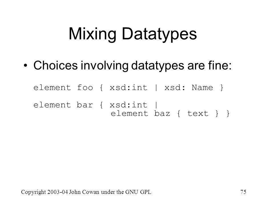 Copyright John Cowan under the GNU GPL75 Mixing Datatypes Choices involving datatypes are fine: element foo { xsd:int | xsd: Name } element bar { xsd:int | element baz { text } }