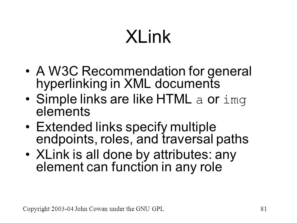 Copyright John Cowan under the GNU GPL81 XLink A W3C Recommendation for general hyperlinking in XML documents Simple links are like HTML a or img elements Extended links specify multiple endpoints, roles, and traversal paths XLink is all done by attributes: any element can function in any role