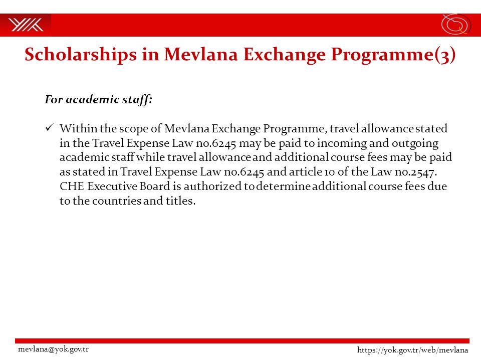 Scholarships in Mevlana Exchange Programme(3) For academic staff: Within the scope of Mevlana Exchange Programme, travel allowance stated in the Travel Expense Law no.6245 may be paid to incoming and outgoing academic staff while travel allowance and additional course fees may be paid as stated in Travel Expense Law no.6245 and article 10 of the Law no.2547.