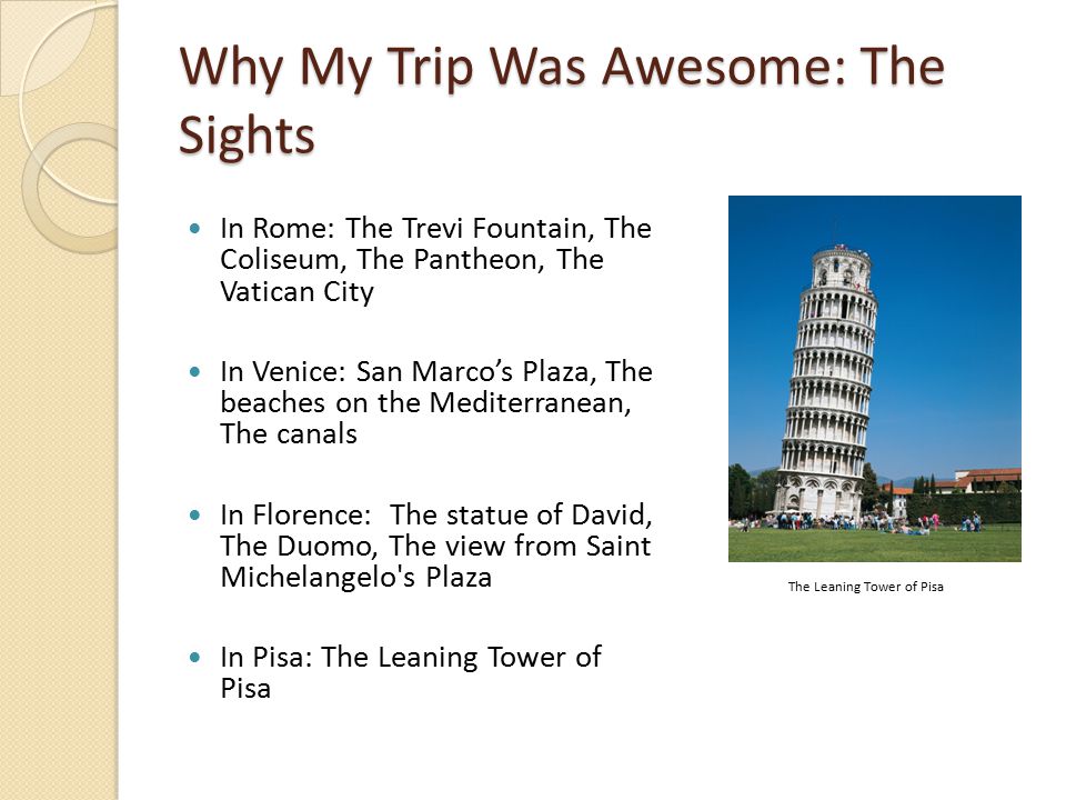 Why My Trip Was Awesome: The Sights In Rome: The Trevi Fountain, The Coliseum, The Pantheon, The Vatican City In Venice: San Marco’s Plaza, The beaches on the Mediterranean, The canals In Florence: The statue of David, The Duomo, The view from Saint Michelangelo s Plaza In Pisa: The Leaning Tower of Pisa The Leaning Tower of Pisa