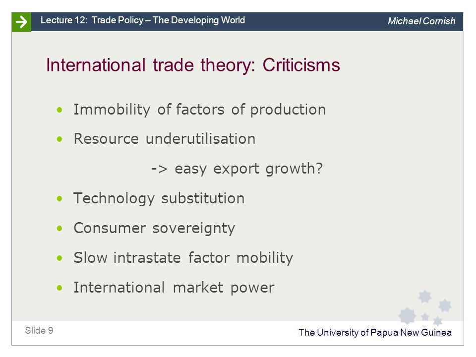 The University of Papua New Guinea Slide 9 Lecture 12: Trade Policy – The Developing World Michael Cornish International trade theory: Criticisms Immobility of factors of production Resource underutilisation -> easy export growth.