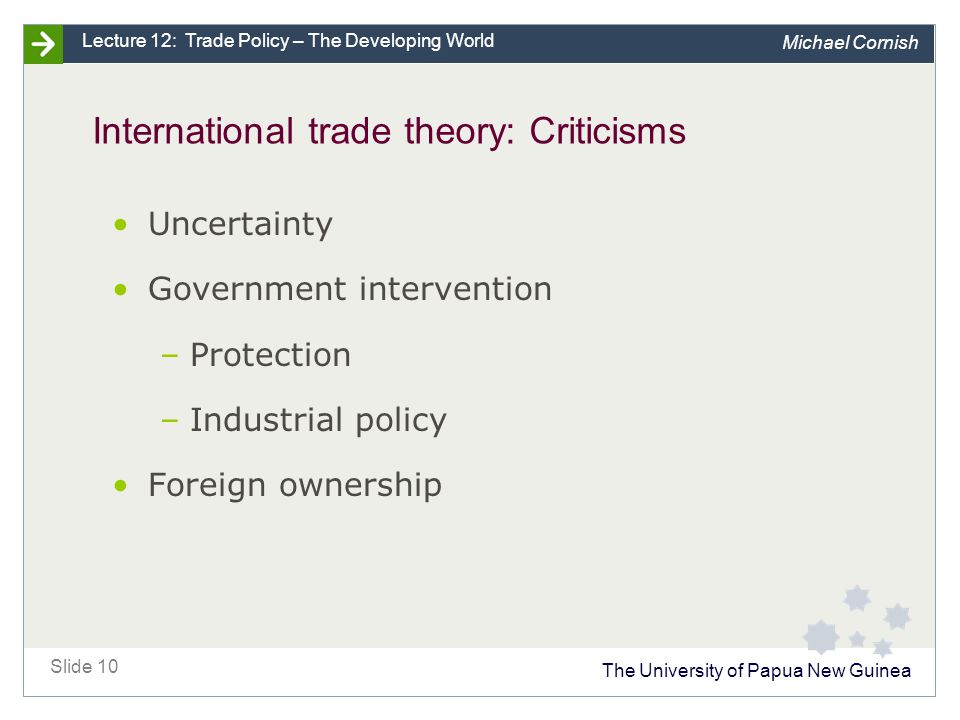 The University of Papua New Guinea Slide 10 Lecture 12: Trade Policy – The Developing World Michael Cornish International trade theory: Criticisms Uncertainty Government intervention –Protection –Industrial policy Foreign ownership