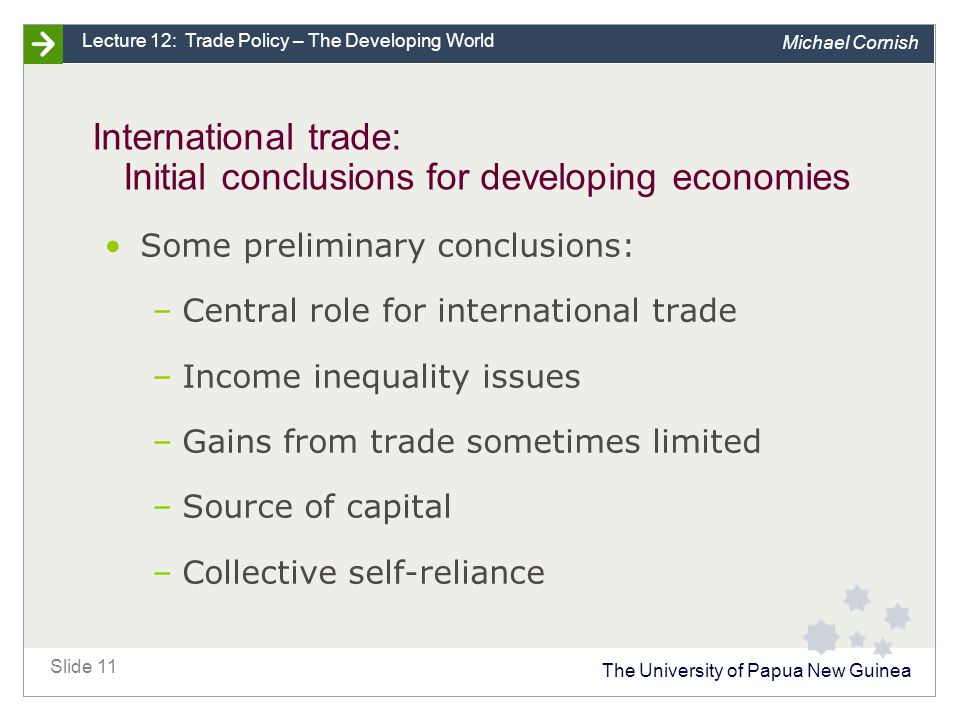 The University of Papua New Guinea Slide 11 Lecture 12: Trade Policy – The Developing World Michael Cornish International trade: Initial conclusions for developing economies Some preliminary conclusions: –Central role for international trade –Income inequality issues –Gains from trade sometimes limited –Source of capital –Collective self-reliance