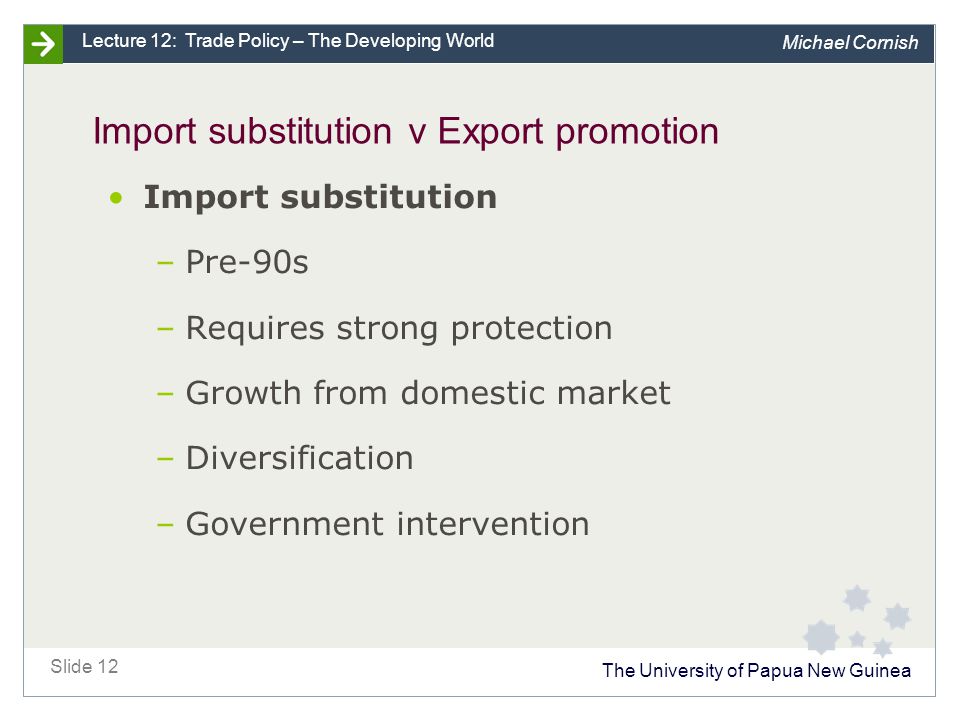 The University of Papua New Guinea Slide 12 Lecture 12: Trade Policy – The Developing World Michael Cornish Import substitution v Export promotion Import substitution –Pre-90s –Requires strong protection –Growth from domestic market –Diversification –Government intervention