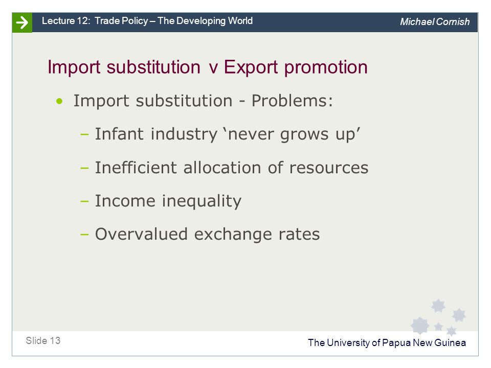 The University of Papua New Guinea Slide 13 Lecture 12: Trade Policy – The Developing World Michael Cornish Import substitution v Export promotion Import substitution - Problems: –Infant industry ‘never grows up’ –Inefficient allocation of resources –Income inequality –Overvalued exchange rates