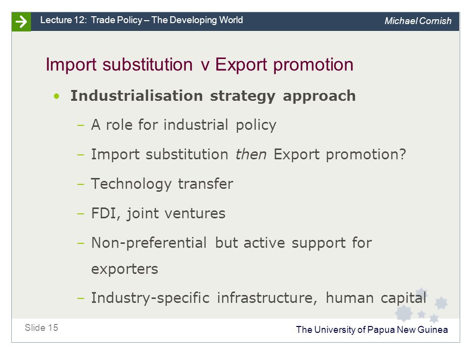 The University of Papua New Guinea Slide 15 Lecture 12: Trade Policy – The Developing World Michael Cornish Import substitution v Export promotion Industrialisation strategy approach –A role for industrial policy –Import substitution then Export promotion.