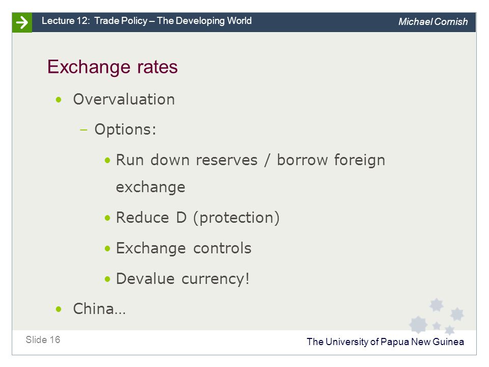 The University of Papua New Guinea Slide 16 Lecture 12: Trade Policy – The Developing World Michael Cornish Exchange rates Overvaluation –Options: Run down reserves / borrow foreign exchange Reduce D (protection) Exchange controls Devalue currency.