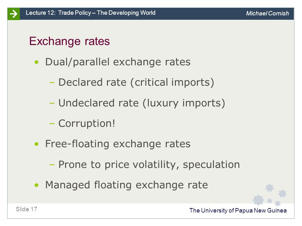 The University of Papua New Guinea Slide 17 Lecture 12: Trade Policy – The Developing World Michael Cornish Exchange rates Dual/parallel exchange rates –Declared rate (critical imports) –Undeclared rate (luxury imports) –Corruption.