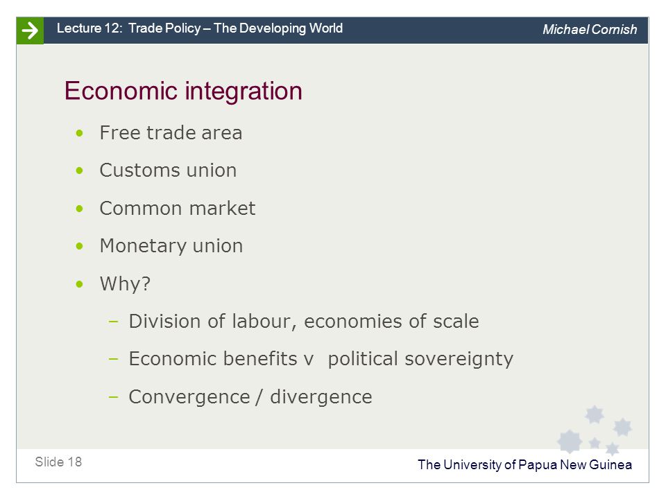 The University of Papua New Guinea Slide 18 Lecture 12: Trade Policy – The Developing World Michael Cornish Economic integration Free trade area Customs union Common market Monetary union Why.