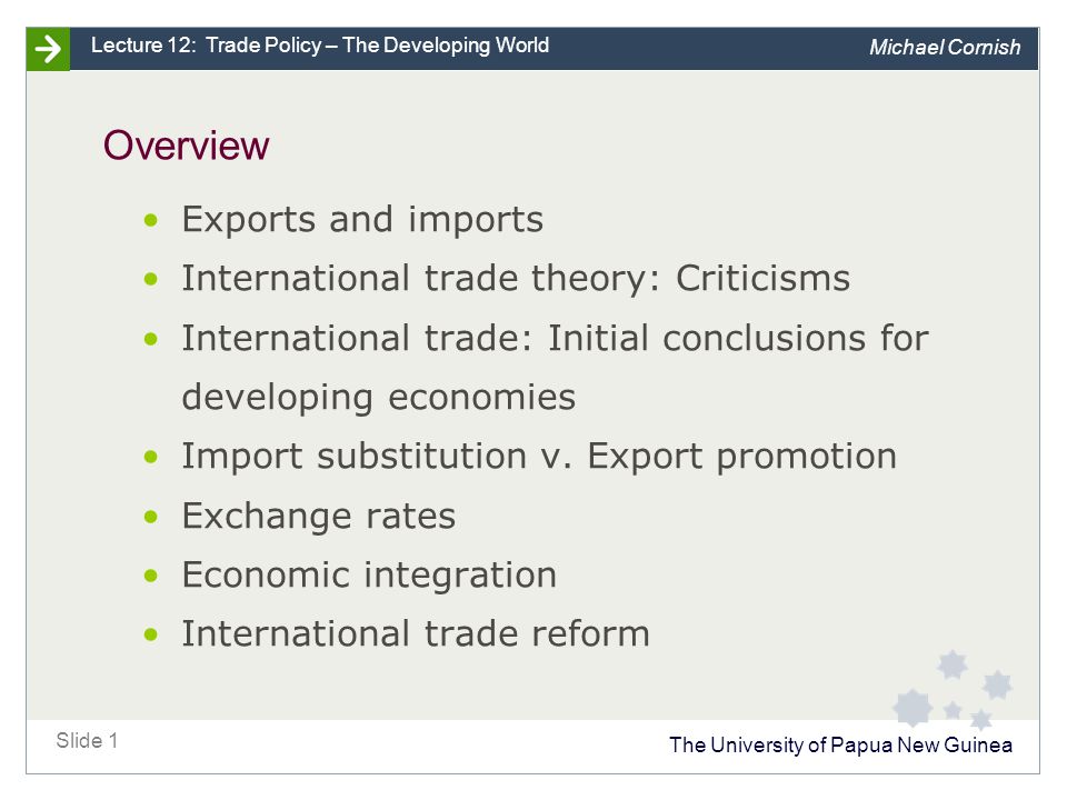 The University of Papua New Guinea Slide 1 Lecture 12: Trade Policy – The Developing World Michael Cornish Overview Exports and imports International trade theory: Criticisms International trade: Initial conclusions for developing economies Import substitution v.