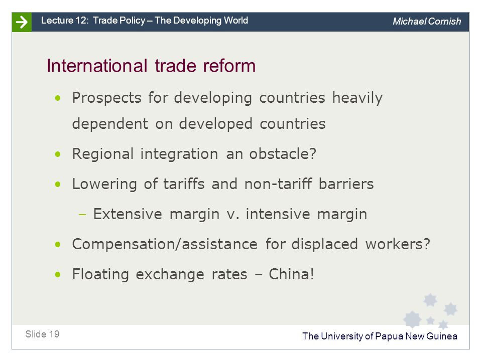 The University of Papua New Guinea Slide 19 Lecture 12: Trade Policy – The Developing World Michael Cornish International trade reform Prospects for developing countries heavily dependent on developed countries Regional integration an obstacle.